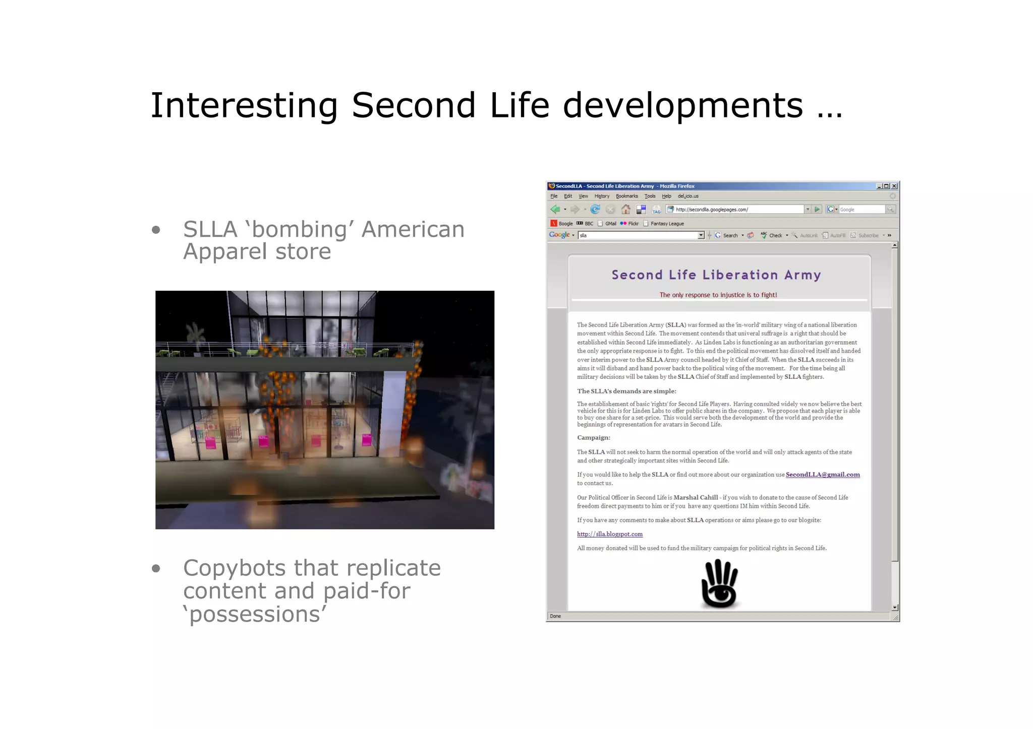 Interesting Second Life developments …


•  SLLA ‘bombing’ American
   Apparel store




•  Copybots that replicate
   content and paid-for
   ‘possessions’
 