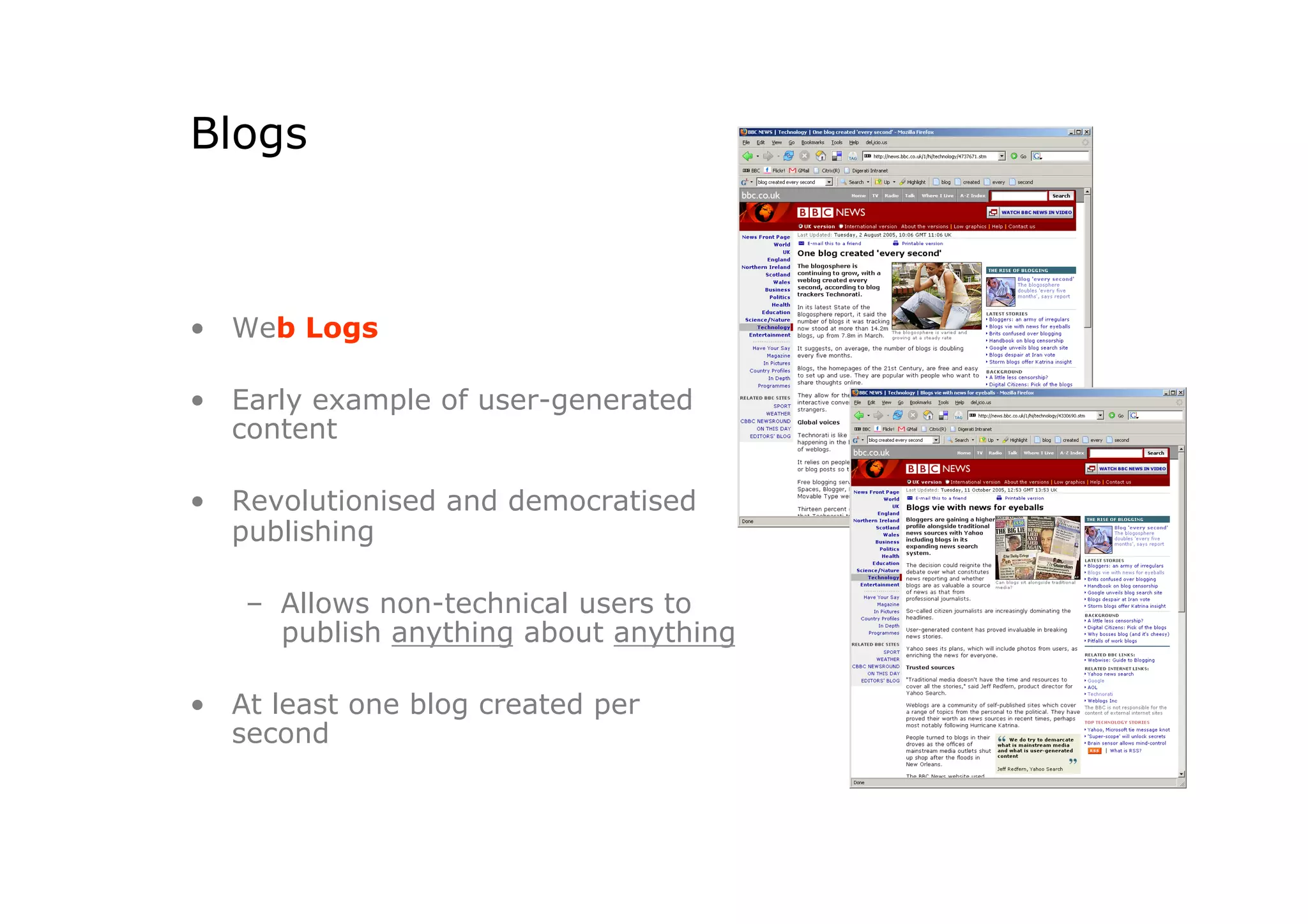 Blogs



•  Web Logs

•  Early example of user-generated
   content

•  Revolutionised and democratised
   publishing

   –  Allows non-technical users to
      publish anything about anything

•  At least one blog created per
   second
 