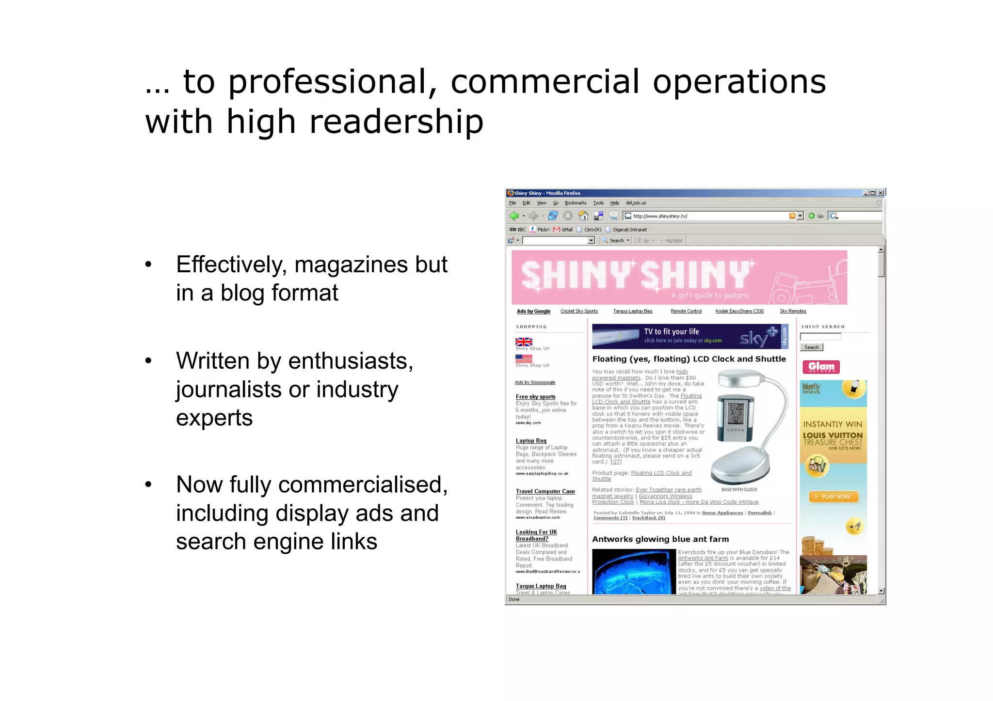 … to professional, commercial operations
with high readership



•  Effectively, magazines but
   in a blog format

•  Written by enthusiasts,
   journalists or industry
   experts

•  Now fully commercialised,
   including display ads and
   search engine links
 