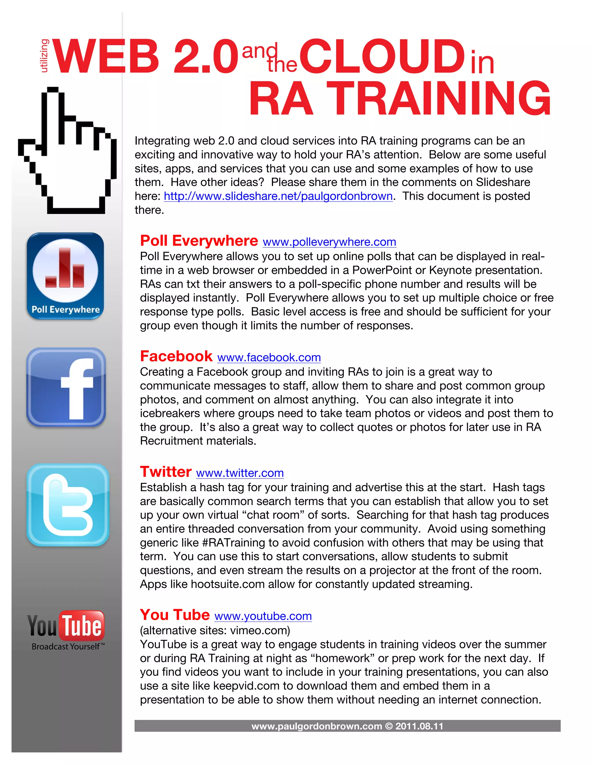 Integrating web 2.0 and cloud services into RA training programs can be an
exciting and innovative way to hold your RA’s attention. Below are some useful
sites, apps, and services that you can use and some examples of how to use
them. Have other ideas? Please share them in the comments on Slideshare
here: http://www.slideshare.net/paulgordonbrown. This document is posted
there.

Poll Everywhere www.polleverywhere.com
Poll Everywhere allows you to set up online polls that can be displayed in real-
time in a web browser or embedded in a PowerPoint or Keynote presentation.
RAs can txt their answers to a poll-specific phone number and results will be
displayed instantly. Poll Everywhere allows you to set up multiple choice or free
response type polls. Basic level access is free and should be sufficient for your
group even though it limits the number of responses.

Facebook www.facebook.com
Creating a Facebook group and inviting RAs to join is a great way to
communicate messages to staff, allow them to share and post common group
photos, and comment on almost anything. You can also integrate it into
icebreakers where groups need to take team photos or videos and post them to
the group. It’s also a great way to collect quotes or photos for later use in RA
Recruitment materials.

Twitter www.twitter.com
Establish a hash tag for your training and advertise this at the start. Hash tags
are basically common search terms that you can establish that allow you to set
up your own virtual “chat room” of sorts. Searching for that hash tag produces
an entire threaded conversation from your community. Avoid using something
generic like #RATraining to avoid confusion with others that may be using that
term. You can use this to start conversations, allow students to submit
questions, and even stream the results on a projector at the front of the room.
Apps like hootsuite.com allow for constantly updated streaming.

You Tube www.youtube.com
(alternative sites: vimeo.com)
YouTube is a great way to engage students in training videos over the summer
or during RA Training at night as “homework” or prep work for the next day. If
you find videos you want to include in your training presentations, you can also
use a site like keepvid.com to download them and embed them in a
presentation to be able to show them without needing an internet connection.

                      www.paulgordonbrown.com © 2011.08.11
 