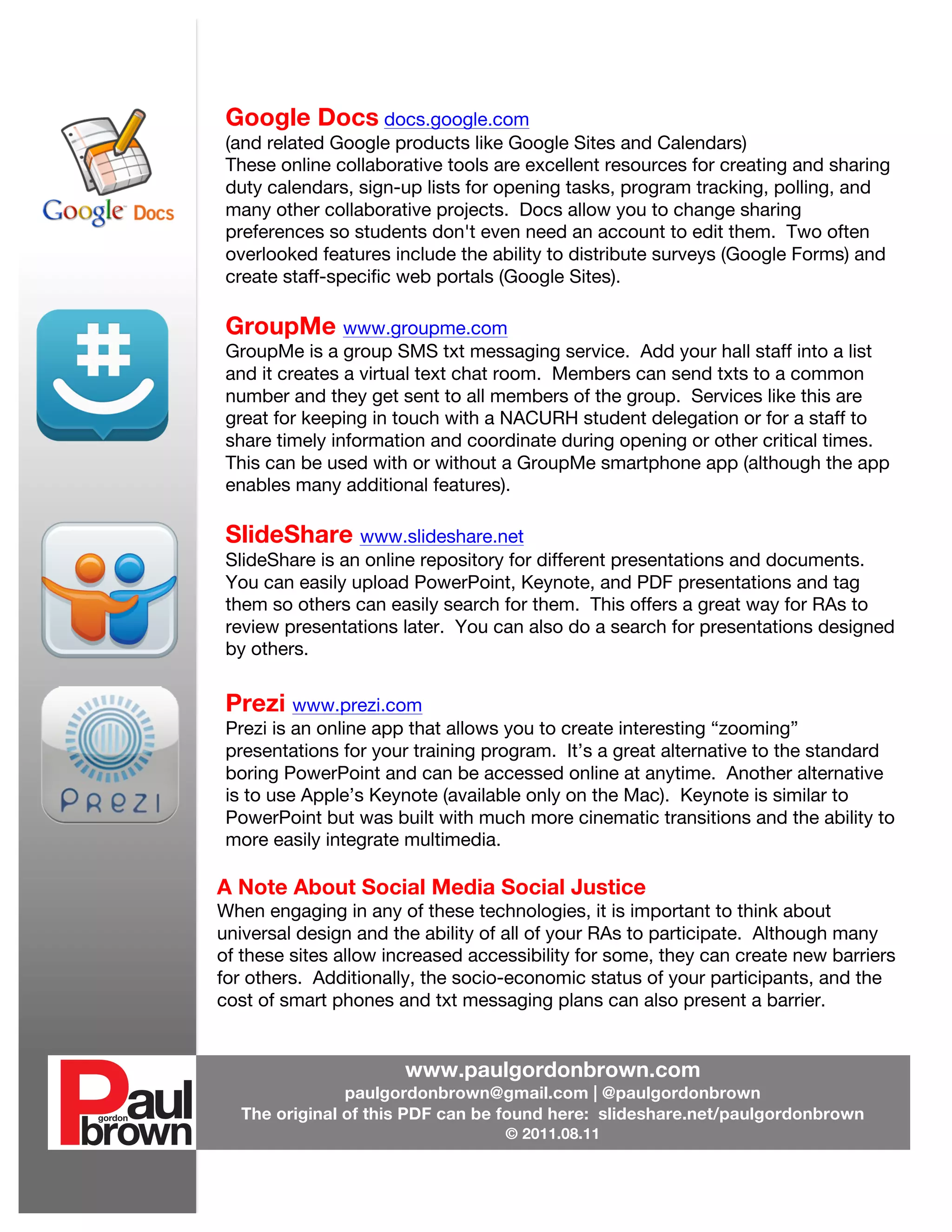 Google Docs docs.google.com
               (and related Google products like Google Sites and Calendars)
               These online collaborative tools are excellent resources for creating and sharing
               duty calendars, sign-up lists for opening tasks, program tracking, polling, and
               many other collaborative projects. Docs allow you to change sharing
               preferences so students don't even need an account to edit them. Two often
               overlooked features include the ability to distribute surveys (Google Forms) and
               create staff-specific web portals (Google Sites).

               GroupMe www.groupme.com
               GroupMe is a group SMS txt messaging service. Add your hall staff into a list
               and it creates a virtual text chat room. Members can send txts to a common
               number and they get sent to all members of the group. Services like this are
               great for keeping in touch with a NACURH student delegation or for a staff to
               share timely information and coordinate during opening or other critical times.
               This can be used with or without a GroupMe smartphone app (although the app
               enables many additional features).

               SlideShare www.slideshare.net
               SlideShare is an online repository for different presentations and documents.
               You can easily upload PowerPoint, Keynote, and PDF presentations and tag
               them so others can easily search for them. This offers a great way for RAs to
               review presentations later. You can also do a search for presentations designed
               by others.


               Prezi www.prezi.com
               Prezi is an online app that allows you to create interesting “zooming”
               presentations for your training program. It’s a great alternative to the standard
               boring PowerPoint and can be accessed online at anytime. Another alternative
               is to use Apple’s Keynote (available only on the Mac). Keynote is similar to
               PowerPoint but was built with much more cinematic transitions and the ability to
               more easily integrate multimedia.

              A Note About Social Media Social Justice
              When engaging in any of these technologies, it is important to think about
              universal design and the ability of all of your RAs to participate. Although many
              of these sites allow increased accessibility for some, they can create new barriers
              for others. Additionally, the socio-economic status of your participants, and the
              cost of smart phones and txt messaging plans can also present a barrier.


                                     www.paulgordonbrown.com
                             paulgordonbrown@gmail.com | @paulgordonbrown
                The original of this PDF can be found here: slideshare.net/paulgordonbrown
                                                 © 2011.08.11
       	
  
	
  
 