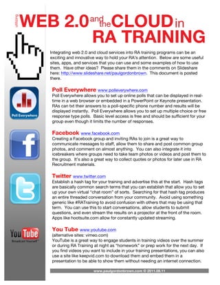 Integrating web 2.0 and cloud services into RA training programs can be an
exciting and innovative way to hold your RA’s attention. Below are some useful
sites, apps, and services that you can use and some examples of how to use
them. Have other ideas? Please share them in the comments on Slideshare
here: http://www.slideshare.net/paulgordonbrown. This document is posted
there.

Poll Everywhere www.polleverywhere.com
Poll Everywhere allows you to set up online polls that can be displayed in real-
time in a web browser or embedded in a PowerPoint or Keynote presentation.
RAs can txt their answers to a poll-specific phone number and results will be
displayed instantly. Poll Everywhere allows you to set up multiple choice or free
response type polls. Basic level access is free and should be sufficient for your
group even though it limits the number of responses.

Facebook www.facebook.com
Creating a Facebook group and inviting RAs to join is a great way to
communicate messages to staff, allow them to share and post common group
photos, and comment on almost anything. You can also integrate it into
icebreakers where groups need to take team photos or videos and post them to
the group. It’s also a great way to collect quotes or photos for later use in RA
Recruitment materials.

Twitter www.twitter.com
Establish a hash tag for your training and advertise this at the start. Hash tags
are basically common search terms that you can establish that allow you to set
up your own virtual “chat room” of sorts. Searching for that hash tag produces
an entire threaded conversation from your community. Avoid using something
generic like #RATraining to avoid confusion with others that may be using that
term. You can use this to start conversations, allow students to submit
questions, and even stream the results on a projector at the front of the room.
Apps like hootsuite.com allow for constantly updated streaming.

You Tube www.youtube.com
(alternative sites: vimeo.com)
YouTube is a great way to engage students in training videos over the summer
or during RA Training at night as “homework” or prep work for the next day. If
you find videos you want to include in your training presentations, you can also
use a site like keepvid.com to download them and embed them in a
presentation to be able to show them without needing an internet connection.

                      www.paulgordonbrown.com © 2011.08.11
 