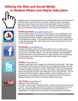 Utilizing the Web and Social Media
     in Student Affairs and Higher Education


         Integrating web 2.0 and cloud services into student affairs can be an exciting and
         innovative way to connect with your students. Below are some useful sites,
         apps, and services that you can use and some examples of how to use them.
         Have other ideas? Please share them in the comments on Slideshare here:
         http://www.slideshare.net/paulgordonbrown. This document is posted there.

          Poll Everywhere www.polleverywhere.com
          Poll Everywhere allows you to set up online polls that can be displayed in real-
          time in a web browser or embedded in a PowerPoint or Keynote presentation.
          Participants can txt their answers to a poll-specific phone number and results
          will be displayed instantly. Poll Everywhere allows you to set up multiple choice
          or free response type polls. Basic level access is free even though it limits the
          number of responses.

          Facebook www.facebook.com
          Creating a Facebook group and inviting students to join is a great way to
          communicate messages, allow them to share and post common group photos,
          and comment on almost anything. You can also integrate it into icebreakers
          where groups need to take team photos or videos and post them to the group.
          It’s also a great way to collect quotes or photos for later use in program
          recruitment materials.

          Twitter www.twitter.com
          Establish a hash tag for your program and advertise this at the start. Hash tags
          are basically common search terms that you can establish that allow you to set
          up your own virtual “chat room” of sorts. Searching for that hash tag produces
          an entire threaded conversation from your community. Avoid using something
          generic like to avoid confusion with others that may be using that term. You can
          use this to start conversations, allow students to submit questions, and, for
          presentations, even stream the results on a projector at the front of the room.
          Apps like hootsuite.com allow for constantly updated streaming.

          You Tube www.youtube.com
          (alternative sites: vimeo.com)
          YouTube is a great way to engage students in videos over the summer or during
          the year. If you find videos you want to include in your presentations, you can
          also use a site like keepvid.com to download them and embed them in a
          presentation to be able to show them without needing an internet connection.

                               www.paulgordonbrown.com © 2011.08.11
 