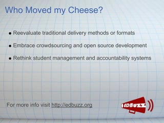 Who Moved my Cheese?

  Reevaluate traditional delivery methods or formats

  Embrace crowdsourcing and open source development

  Rethink student management and accountability systems




For more info visit http://edbuzz.org
 