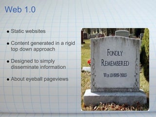 Web 1.0

 Static websites

 Content generated in a rigid
 top down approach

 Designed to simply
 disseminate information

 About eyeball pageviews
 