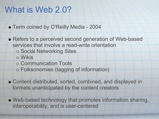 What is Web 2.0?
 Term coined by O'Reilly Media - 2004

 Refers to a perceived second generation of Web-based
 services that involve a read-write orientation
    Social Networking Sites
    Wikis
    Communication Tools
    Folksonomies (tagging of information)

 Content distributed, sorted, combined, and displayed in
 formats unanticipated by the content creators

 Web-based technology that promotes information sharing,
 interoperability, and is user-centered
 