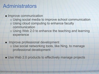 Administrators
  Improve communication
     Using social media to improve school communication
     Using cloud computing to enhance faculty
     communication
     Using Web 2.0 to enhance the teaching and learning
     experience

  Improve professional development
    Use social networking tools, like Ning, to manage
    professional development

  Use Web 2.0 products to effectively manage projects
 