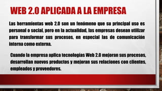 WEB 2.0 APLICADA A LA EMPRESA
Las herramientas web 2.0 son un fenómeno que su principal uso es
personal o social, pero en la actualidad, las empresas desean utilizar
para transformar sus procesos, en especial las de comunicación
interna como externa.
Cuando la empresa aplica tecnologías Web 2.0 mejoran sus procesos,
desarrollan nuevos productos y mejoran sus relaciones con clientes,
empleados y proveedores.
 
