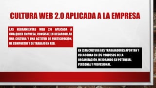 CULTURA WEB 2.0 APLICADA A LA EMPRESA
LAS HERRAMIENTAS WEB 2.0 APLICADA A
CUALQUIER EMPRESA, CONSISTE EN DESARROLLAR
UNA CULTURA Y UNA ACTITUD DE PARTICIPACIÓN,
DE COMPARTIR Y DE TRABAJO EN RED.
EN ESTA CULTURA LOS TRABAJADORES APORTAN Y
COLABORAN EN LOS PROCESOS DE LA
ORGANIZACIÓN, MEJORANDO SU POTENCIAL
PERSONAL Y PROFESIONAL.
 