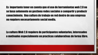 Es importante tener en cuenta que el uso de herramientas web 2.0 no
se basa solamente en gestiona redes sociales o compartir y producir
conocimiento. Una cultura de trabajo en red dentro de una empresa
no requiere necesariamente social media.
La cultura Web 2.0 requiere de participantes voluntarios, interesados
o motivados especialmente en practicas colaborativas de forma libre.
 