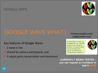 GOOGLE WAVE WHAT IS IT?  Key features of Google Wave: a wave is live  shared by various participants and  is equal parts conversation and document CURRENTLY BEING TESTED – you can request an invitation to test it  HERE GOOGLE APPS Communication and collaboration tool 