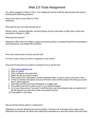 Web 2.0 Tools Assignment
You will be assigned a Web 2.0 Tool. Your assignment will be to tell the class all about the tool by
answering the following questions:

What is the name of your Web 2.0 Tool?
Slideshare


Who built the tool, and when did they do it?

Rashmi Sinha, Jonathan Boutelle, and Amit Ranjan are the cofounders of slide share, which was
launched on October 4, 2006.

What does the tool do?

Slideshare offers users the ability to upload and share publicly or privately PowerPoint presentations,
word documents, and Adobe PDF portfolios.




How much money does it cost to use the tool?

It’s free to users unless you want to upgrade to a pro version.


Give a list of instructions to explain to someone how to use the tool.

   1.  Open www.slideshare.net
   2.  Click on upload
   3.  Click on Browse and select files
   4.  Select the file you wish to upload
   5.  Click publish and it will appear a yellow rectangle where it says to press on the word “here.”
   6.  A Pop out window will appear and you will have to wait until the image of the thing you would
       like to upload appears.
   7. Click twice and the document will appear in a bigger size.
   8. The embed code that is used to put it in your blog will appear.
   9. Go to your blog and put “new post” in edit html you copy the embeded code you tested and if
       the file appears you just need to title and publish the post.
   10. It will appear in your blog




Why would this tool be useful in a classroom?

Slideshare is used for teaching and communicating. Teachers can exchange lesson plans using
Slideshare and students can share their slideshow presentations or word documents with each other.
 