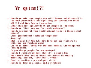 How do we make sure people can still browse and discover? Is too much personalization pipelining our content too much? Web 2.0 and Open Source innovation Other than meet-ups …how do we get people in the door? How do we filter content for youth audiences? How do you control your institutional voice in these social spaces? Cross generational technical competency Security? What is next for Web 3.0. How do we get our visitors to write our own Facebook apps? Can we be honest about our business models? Can we operate loosing money? Do you charge people for our meetups? How do I convince my boss that it’s a good idea? Who should “own” social media initiatives internally  marketing, content, floor staff, combo? On-site, on-line – pre and post visit. How do we develop a social media strategy? Yr qstns!?! 