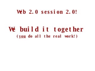Web 2.0 session 2.0! We build it together   ( you  do all the real work!) 