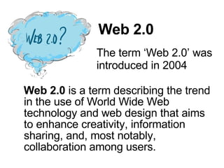 Web 2.0 Web 2.0  is a term describing the trend in the use of World Wide Web technology and web design that aims to enhance creativity, information sharing, and, most notably, collaboration among users.  The term ‘Web 2.0’ was introduced in 2004  
