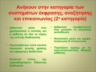 Ανήκουν στην κατηγορία των 
συστημάτων έκφρασης, αναζήτησης 
και επικοινωνίας (2η κατηγορία) 
• Διδακτικά μέσα που 
χρησιμοποιεί ο εκπ/κός και 
ο μαθητής σε όλο το εύρος 
της εκπ/κής διαδικασίας 
• Περιλαμβάνουν κατά κανόνα 
λογισμικά γενικής χρήσης 
και εφαρμογές διαδικτύου 
• Ανοικτού τύπου, όχι 
προκαθορισμένη διδακτική 
διαδικασία 
• Διδακτικά περιβάλλοντα 
που ευνοούν τη γλωσσική 
εκπαίδευση 
• Αποτελούν μέσα για γραφή, 
ανάγνωση & επικοινωνία 
• Ταιριάζουν κυρίως με τις 
κοινωνιογνωστικές θεωρίες 
μάθησης 
 