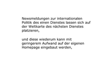 Newsmeldungen zur internationalen Politik des einen Dienstes lassen sich auf der Weltkarte des nächsten Dienstes platzieren,  und diese wiederum kann mit geringerem Aufwand auf der eigenen Homepage eingebaut werden, 