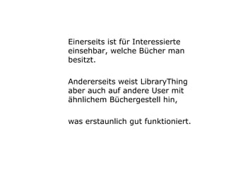 Einerseits ist für Interessierte einsehbar, welche Bücher man besitzt. Andererseits weist LibraryThing aber auch auf andere User mit ähnlichem Büchergestell hin,  was erstaunlich gut funktioniert. 