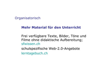 Organisatorisch Mehr Material für den Unterricht Frei verfügbare Texte, Bilder, Töne und Filme ohne didaktische Aufbereitung; sfwissen .ch schulspezifische Web-2.0-Angebote lerntagebuch . ch 