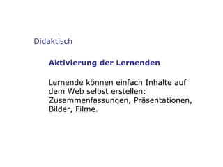 Didaktisch Aktivierung der Lernenden Lernende können einfach Inhalte auf dem Web selbst erstellen: Zusammenfassungen, Präsentationen, Bilder, Filme. 