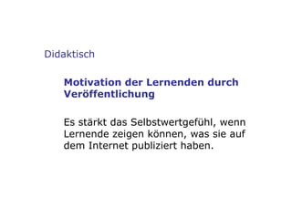 Didaktisch Motivation der Lernenden durch Veröffentlichung Es stärkt das Selbstwertgefühl, wenn Lernende zeigen können, was sie auf dem Internet publiziert haben. 