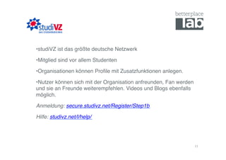 • studiVZ ist das größte deutsche Netzwerk!

• Mitglied sind vor allem Studenten!

• Organisationen können Proﬁle mit Zusatzfunktionen anlegen.!

• Nutzer können sich mit der Organisation anfreunden, Fan werden
und sie an Freunde weiterempfehlen. Videos und Blogs ebenfalls
möglich.!

Anmeldung: secure.studivz.net/Register/Step1b!

Hilfe: studivz.net/l/help/!




                                                                   11	
  
 