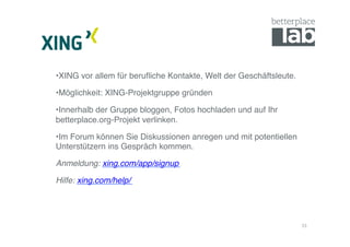 • XING vor allem für beruﬂiche Kontakte, Welt der Geschäftsleute.!

• Möglichkeit: XING-Projektgruppe gründen!

• Innerhalb der Gruppe bloggen, Fotos hochladen und auf Ihr
betterplace.org-Projekt verlinken. !

• Im Forum können Sie Diskussionen anregen und mit potentiellen
Unterstützern ins Gespräch kommen.!

Anmeldung: xing.com/app/signup!

Hilfe: xing.com/help/!




                                                                     15	
  
 