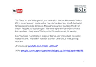 YouTube ist ein Videoportal, auf dem sich Nutzer kostenlos Video-
Clips ansehen und auch selbst hochladen können. YouTube bietet
Organisationen die Chance, Menschen auf der ganzen Welt von
Ihrem Projekt zu überzeugen. Mit einer spannenden Geschichte
können hier ohne teure Werbemittel Spender erreicht werden. !

Ein YouTube-Kanal ist ein eigener Kanal, der individuell gestaltet
werden kann. Weiterhin können Banner und URLs hinzugefügt
werden.!

Anmeldung: youtube.com/create_account!

Hilfe: google.com/support/youtube/bin/topic.py?hl=de&topic=16555!



                                                                     17	
  
 