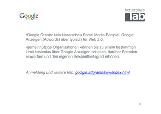 • Google Grants: kein klassisches Social Media-Beispiel, Google
Anzeigen (Adwords) aber typisch für Web 2.0. !

• gemeinnützige Organisationen können bis zu einem bestimmten
Limit kostenlos über Google-Anzeigen schalten, darüber Spenden
einwerben und den eigenen Bekanntheitsgrad erhöhen. !



Anmeldung und weitere Info: google.at/grants/new/index.html!




                                                                  19	
  
 