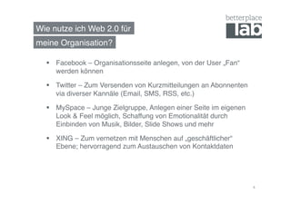 Wie nutze ich Web 2.0 für!
meine Organisation?!

    Facebook – Organisationsseite anlegen, von der User „Fan“
     werden können!

    Twitter – Zum Versenden von Kurzmitteilungen an Abonnenten
     via diverser Kannäle (Email, SMS, RSS, etc.)!

    MySpace – Junge Zielgruppe, Anlegen einer Seite im eigenen
     Look & Feel möglich, Schaffung von Emotionalität durch
     Einbinden von Musik, Bilder, Slide Shows und mehr!

    XING – Zum vernetzen mit Menschen auf „geschäftlicher“
     Ebene; hervorragend zum Austauschen von Kontaktdaten!




                                                                  4	
  
 