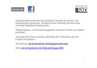 facebook!



  • Organisationen können bei facebook Fanseite einrichten und
  Interessenten gewinnen. Funktionen der Fanseite ähnlich eines
  normalen facebook-Nutzerproﬁls. !
  • Möglichkeiten: von Projektneuigkeiten berichten, Fotos und Videos
  einstellen. !
  • Freunde Ihrer Fans erhalten ebenfalls den Vorschlag, sich Ihr
  Projekt anzusehen.!
  Anmeldung: de-de.facebook.com/pages/create.php!
  Hilfe: de-de.facebook.com/help.php?page=904!




                                                                        6	
  
 