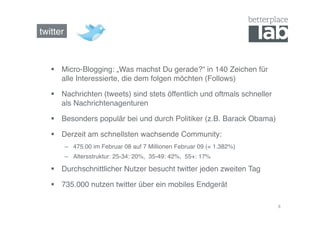 twitter!



     Micro-Blogging: „Was machst Du gerade?“ in 140 Zeichen für
      alle Interessierte, die dem folgen möchten (Follows)!

     Nachrichten (tweets) sind stets öffentlich und oftmals schneller
      als Nachrichtenagenturen!

     Besonders populär bei und durch Politiker (z.B. Barack Obama)!

     Derzeit am schnellsten wachsende Community:!
       –  475.00 im Februar 08 auf 7 Millionen Februar 09 (= 1.382%)!
       –  Altersstruktur: 25-34: 20%, 35-49: 42%, 55+: 17%!

     Durchschnittlicher Nutzer besucht twitter jeden zweiten Tag!

     735.000 nutzen twitter über ein mobiles Endgerät!

                                                                         8	
  
 