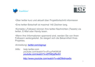 • Über twitter kurz und aktuell über Projektfortschritt informieren!
• Eine twitter-Botschaft ist maximal 140 Zeichen lang. !
• Kontakte („Follower) können Ihre twitter-Nachrichten (Tweets) via
twitter, E-Mail oder Handy lesen.!
• Wenn Ihre Informationen spannend sind, werden Sie von Ihren
Followern weitergeleitet. So steigert sich die Bekanntheit Ihres
Projektes.!
Anmeldung: twitter.com/signup!
Hilfe:   !help.twitter.com 
    !    !youtube.com/watch?v=iFruyP4KWU8 
    !    !youtube.com/watch?v=EPl4EjqRwX4!
    !    !http://www.youtube.com/watch?v=ddO9idmax0o!
                                                                       9	
  
 