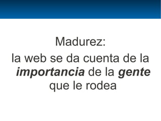 Madurez:
la web se da cuenta de la
 importancia de la gente
       que le rodea
 