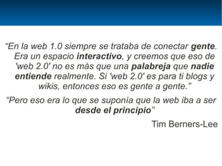 “En la web 1.0 siempre se trataba de conectar gente.
  Era un espacio interactivo, y creemos que eso de
  'web 2.0' no es más que una palabreja que nadie
  entiende realmente. Si 'web 2.0' es para ti blogs y
        wikis, entonces eso es gente a gente.”
“Pero eso era lo que se suponía que la web iba a ser
                  desde el principio”
                                    Tim Berners-Lee
 