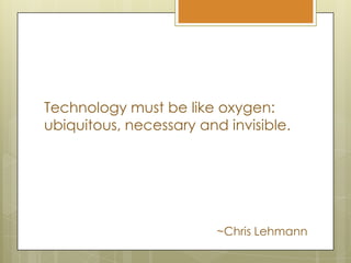Technology must be like oxygen: ubiquitous, necessary and invisible.~Chris Lehmann