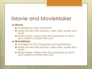 iMovie and MovieMakeriMovieAvailable on Mac ComputerMake Movies with pictures, video clips, audio and musicShare stories, videos from the classroom or have your students create their own  MovieMakerAvailable on PC Computers running WindowsMake Movies with pictures, video clips, audio and musicShare stories, videos from the classroom or have your students create their own 