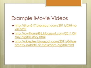 Example iMovie Videoshttp://jtran517.blogspot.com/2011/05/imovie.htmlhttp://cwilliams486.blogspot.com/2011/04/my-digital-story.htmlhttp://aklepley.blogspot.com/2011/04/geometry-outside-of-classroom-digital.html