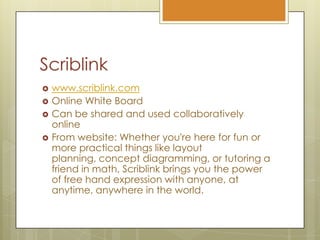 Scriblinkwww.scriblink.comOnline White BoardCan be shared and used collaboratively onlineFrom website: Whether you're here for fun or more practical things like layout planning, concept diagramming, or tutoring a friend in math, Scriblink brings you the power of free hand expression with anyone, at anytime, anywhere in the world.