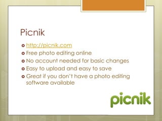 Picnikhttp://picnik.comFree photo editing onlineNo account needed for basic changesEasy to upload and easy to saveGreat if you don’t have a photo editing software available 