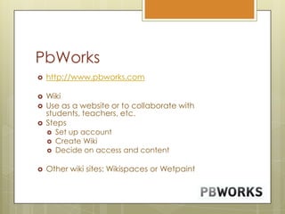 PbWorkshttp://www.pbworks.comWiki Use as a website or to collaborate with students, teachers, etc.StepsSet up accountCreate WikiDecide on access and contentOther wiki sites: Wikispaces or Wetpaint