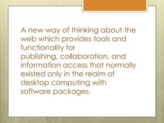 A new way of thinking about the web which provides tools and functionality for publishing, collaboration, and information access that normally existed only in the realm of desktop computing with software packages.