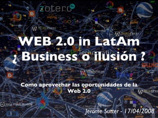 WEB 2.0 in LatAm
¿ Business o ilusión ?

 Como aprovechar las oportunidades de la
               Web 2.0


                      Jerome Sutter - 17/04/2008
 