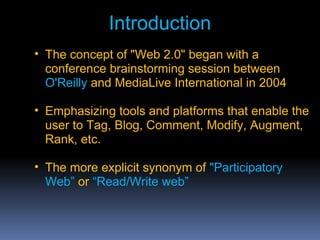 • The concept of "Web 2.0" began with a
conference brainstorming session between
O'Reilly and MediaLive International in 2004
• Emphasizing tools and platforms that enable the
user to Tag, Blog, Comment, Modify, Augment,
Rank, etc.
• The more explicit synonym of "Participatory
Web” or “Read/Write web”
Introduction
 