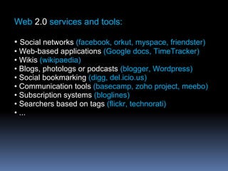 Web 2.0 services and tools:
• Social networks (facebook, orkut, myspace, friendster)
• Web-based applications (Google docs, TimeTracker)
• Wikis (wikipaedia)
• Blogs, photologs or podcasts (blogger, Wordpress)
• Social bookmarking (digg, del.icio.us)
• Communication tools (basecamp, zoho project, meebo)
• Subscription systems (bloglines)
• Searchers based on tags (flickr, technorati)
• ...
 