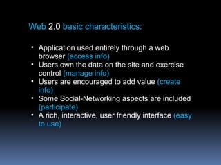 Web 2.0 basic characteristics:
• Application used entirely through a web
browser (access info)
• Users own the data on the site and exercise
control (manage info)
• Users are encouraged to add value (create
info)
• Some Social-Networking aspects are included
(participate)
• A rich, interactive, user friendly interface (easy
to use)
 