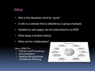 Wikis
• Wiki is the Hawaiian word for “quick”
• A wiki is a website that is editable by a group of people
• Updates to wiki pages can be subscribed to via RSS
• Wikis keep a revision history
• Wikis are for collaboration!
Use a Wiki For…
• Policies and Procedures
• Documentation
• Meeting Minutes/Notes
• Conference Planning
 