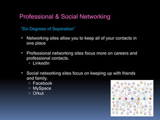 Professional & Social Networking
• Networking sites allow you to keep all of your contacts in
one place
• Professional networking sites focus more on careers and
professional contacts.
o LinkedIn
• Social networking sites focus on keeping up with friends
and family.
o Facebook
o MySpace
o Orkut
“Six Degrees of Separation”
 