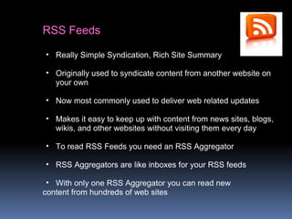 RSS Feeds
• Really Simple Syndication, Rich Site Summary
• Originally used to syndicate content from another website on
your own
• Now most commonly used to deliver web related updates
• Makes it easy to keep up with content from news sites, blogs,
wikis, and other websites without visiting them every day
• To read RSS Feeds you need an RSS Aggregator
• RSS Aggregators are like inboxes for your RSS feeds
• With only one RSS Aggregator you can read new
content from hundreds of web sites
 
