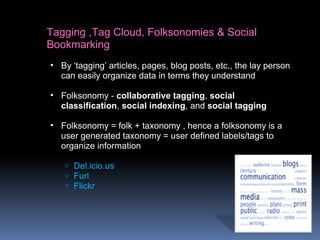 Tagging ,Tag Cloud, Folksonomies & Social
Bookmarking
• By ‘tagging’ articles, pages, blog posts, etc., the lay person
can easily organize data in terms they understand
• Folksonomy - collaborative tagging, social
classification, social indexing, and social tagging
• Folksonomy = folk + taxonomy , hence a folksonomy is a
user generated taxonomy = user defined labels/tags to
organize information
o Del.icio.us
o Furl
o Flickr
 